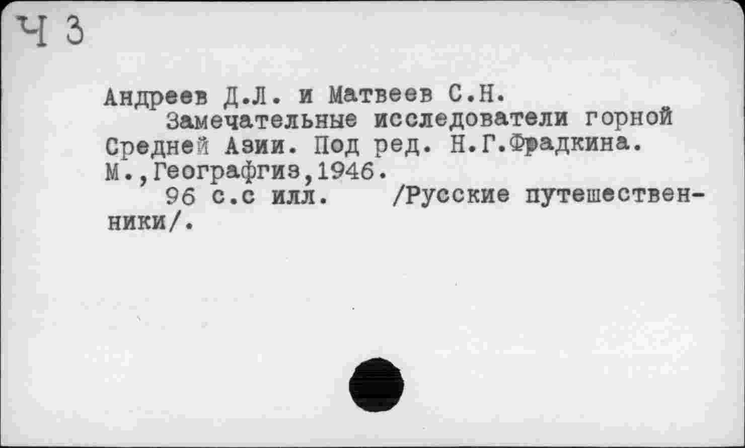 ﻿Андреев Д.Л. и Матвеев С.Н.
Замечательные исследователи горной Средней Азии. Под ред. Н.Г.Фрадкина. М.,Географгиз,1946.
96 с.с илл. /Русские путешественники/.